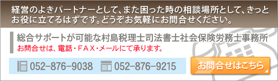 【お問合せはこちら】経営のよきパートナーとして、また困った時の相談場所として、きっとお役に立てるはずです。どうぞお気軽にお問合せください。　総合サポートが可能な村島税理士司法書士社会保険労務士事務所　お問合せは、電話・FAX・メールにて承ります。　【受付電話番号】052-876-9038　【受付FAX番号】052-876-9215